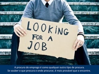A procura de emprego é como qualquer outro tipo de procura.
Se souber o que procura e onde procurar, é mais provável que o encontre.
 