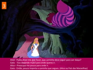 Alice - Podes dizer-me, por favor, que caminho devo seguir para sair daqui?
Gato - Isso depende muito para onde queres ir.
Alice – Preocupa-me pouco para onde ir.
Gato - Então, pouco importa o caminho que segues. (Alice no País das Maravilhas)
3
 