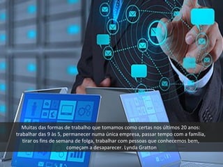 Muitas das formas de trabalho que tomamos como certas nos últimos 20 anos:
trabalhar das 9 às 5, permanecer numa única empresa, passar tempo com a família,
tirar os fins de semana de folga, trabalhar com pessoas que conhecemos bem,
começam a desaparecer. Lynda Gratton
 
