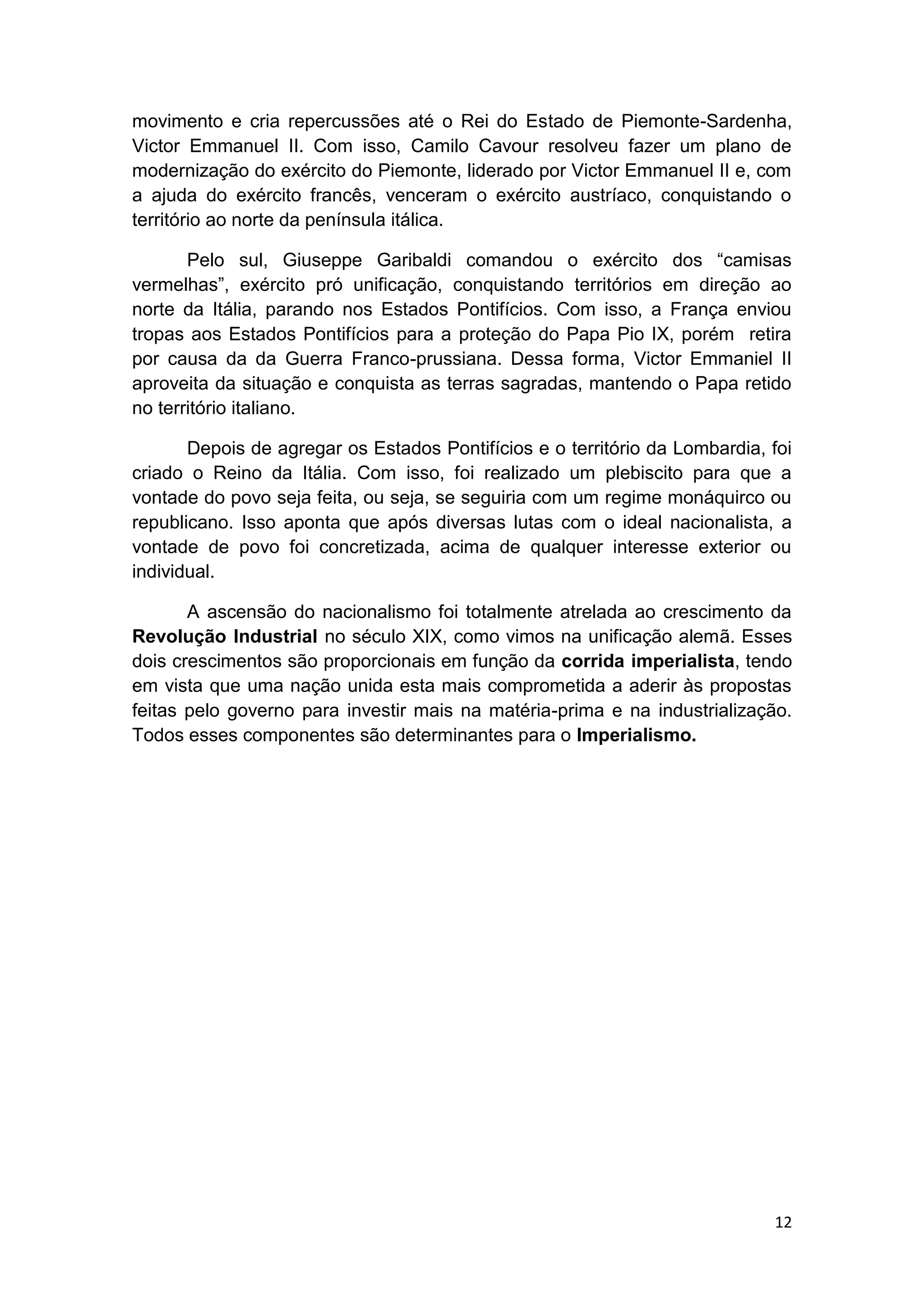 12
movimento e cria repercussões até o Rei do Estado de Piemonte-Sardenha,
Victor Emmanuel II. Com isso, Camilo Cavour resolveu fazer um plano de
modernização do exército do Piemonte, liderado por Victor Emmanuel II e, com
a ajuda do exército francês, venceram o exército austríaco, conquistando o
território ao norte da península itálica.
Pelo sul, Giuseppe Garibaldi comandou o exército dos “camisas
vermelhas”, exército pró unificação, conquistando territórios em direção ao
norte da Itália, parando nos Estados Pontifícios. Com isso, a França enviou
tropas aos Estados Pontifícios para a proteção do Papa Pio IX, porém retira
por causa da da Guerra Franco-prussiana. Dessa forma, Victor Emmaniel II
aproveita da situação e conquista as terras sagradas, mantendo o Papa retido
no território italiano.
Depois de agregar os Estados Pontifícios e o território da Lombardia, foi
criado o Reino da Itália. Com isso, foi realizado um plebiscito para que a
vontade do povo seja feita, ou seja, se seguiria com um regime monáquirco ou
republicano. Isso aponta que após diversas lutas com o ideal nacionalista, a
vontade de povo foi concretizada, acima de qualquer interesse exterior ou
individual.
A ascensão do nacionalismo foi totalmente atrelada ao crescimento da
Revolução Industrial no século XIX, como vimos na unificação alemã. Esses
dois crescimentos são proporcionais em função da corrida imperialista, tendo
em vista que uma nação unida esta mais comprometida a aderir às propostas
feitas pelo governo para investir mais na matéria-prima e na industrialização.
Todos esses componentes são determinantes para o Imperialismo.
 