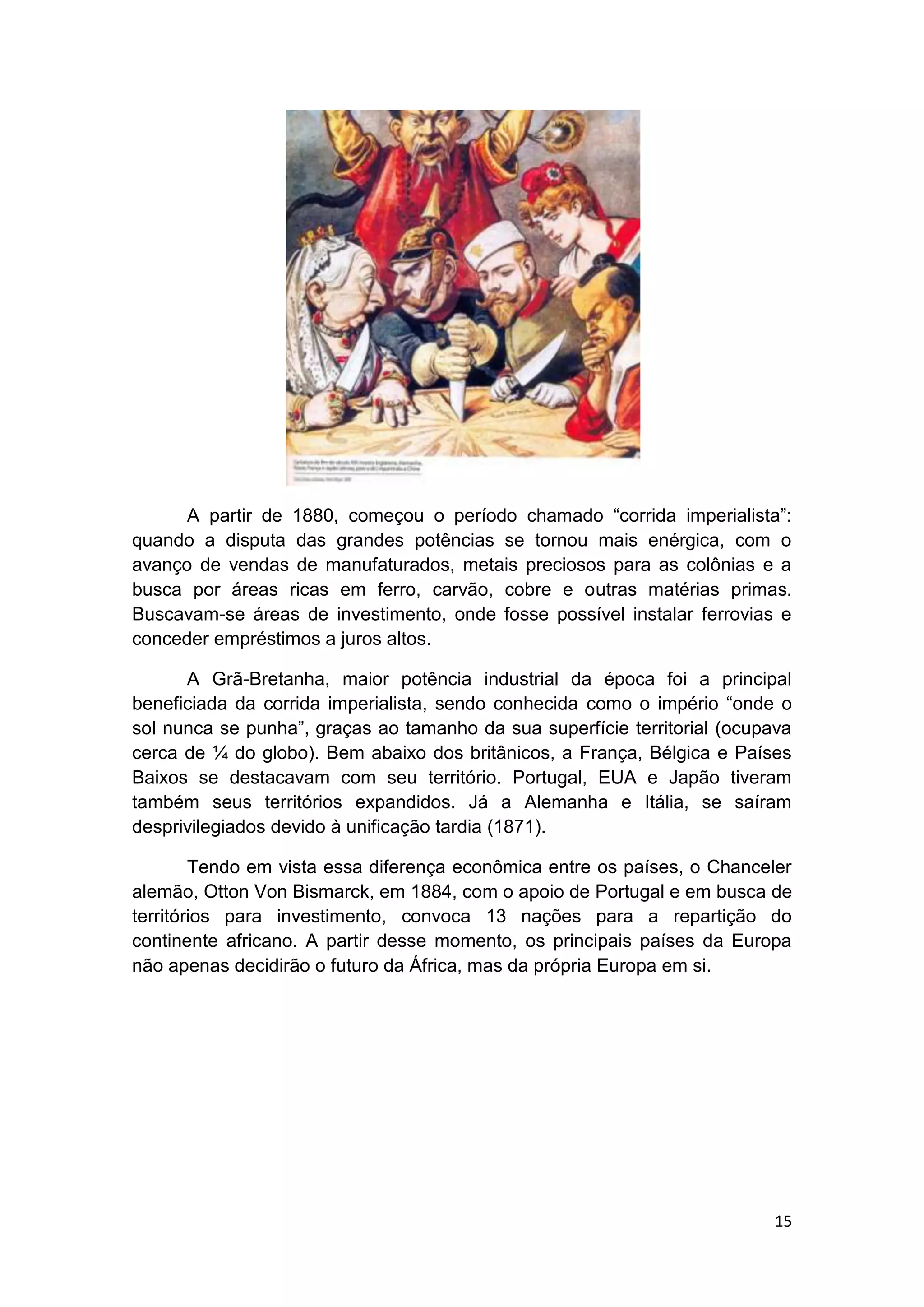 15
A partir de 1880, começou o período chamado “corrida imperialista”:
quando a disputa das grandes potências se tornou mais enérgica, com o
avanço de vendas de manufaturados, metais preciosos para as colônias e a
busca por áreas ricas em ferro, carvão, cobre e outras matérias primas.
Buscavam-se áreas de investimento, onde fosse possível instalar ferrovias e
conceder empréstimos a juros altos.
A Grã-Bretanha, maior potência industrial da época foi a principal
beneficiada da corrida imperialista, sendo conhecida como o império “onde o
sol nunca se punha”, graças ao tamanho da sua superfície territorial (ocupava
cerca de ¼ do globo). Bem abaixo dos britânicos, a França, Bélgica e Países
Baixos se destacavam com seu território. Portugal, EUA e Japão tiveram
também seus territórios expandidos. Já a Alemanha e Itália, se saíram
desprivilegiados devido à unificação tardia (1871).
Tendo em vista essa diferença econômica entre os países, o Chanceler
alemão, Otton Von Bismarck, em 1884, com o apoio de Portugal e em busca de
territórios para investimento, convoca 13 nações para a repartição do
continente africano. A partir desse momento, os principais países da Europa
não apenas decidirão o futuro da África, mas da própria Europa em si.
 