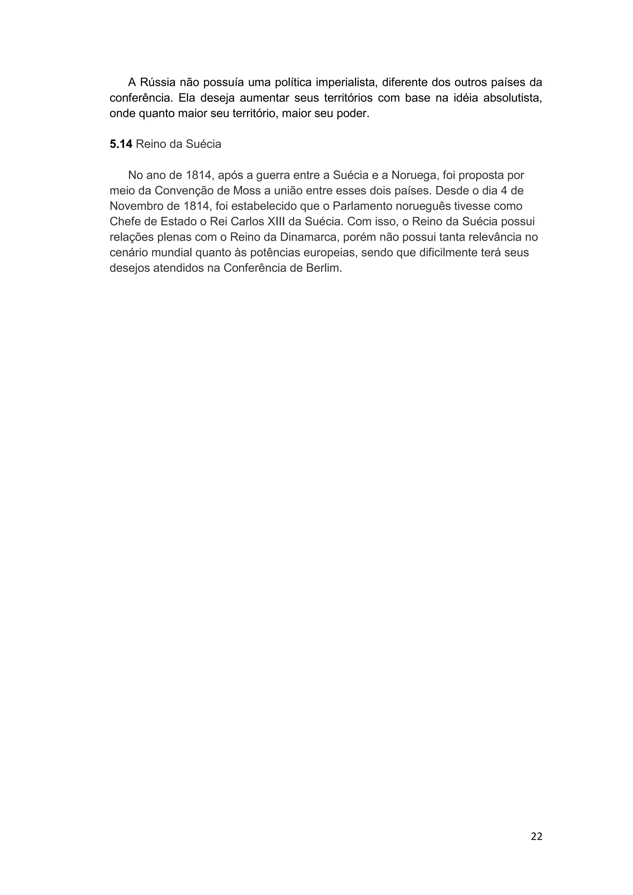 22
A Rússia não possuía uma política imperialista, diferente dos outros países da
conferência. Ela deseja aumentar seus territórios com base na idéia absolutista,
onde quanto maior seu território, maior seu poder.
5.14 Reino da Suécia
No ano de 1814, após a guerra entre a Suécia e a Noruega, foi proposta por
meio da Convenção de Moss a união entre esses dois países. Desde o dia 4 de
Novembro de 1814, foi estabelecido que o Parlamento norueguês tivesse como
Chefe de Estado o Rei Carlos XIII da Suécia. Com isso, o Reino da Suécia possui
relações plenas com o Reino da Dinamarca, porém não possui tanta relevância no
cenário mundial quanto às potências europeias, sendo que dificilmente terá seus
desejos atendidos na Conferência de Berlim.
 