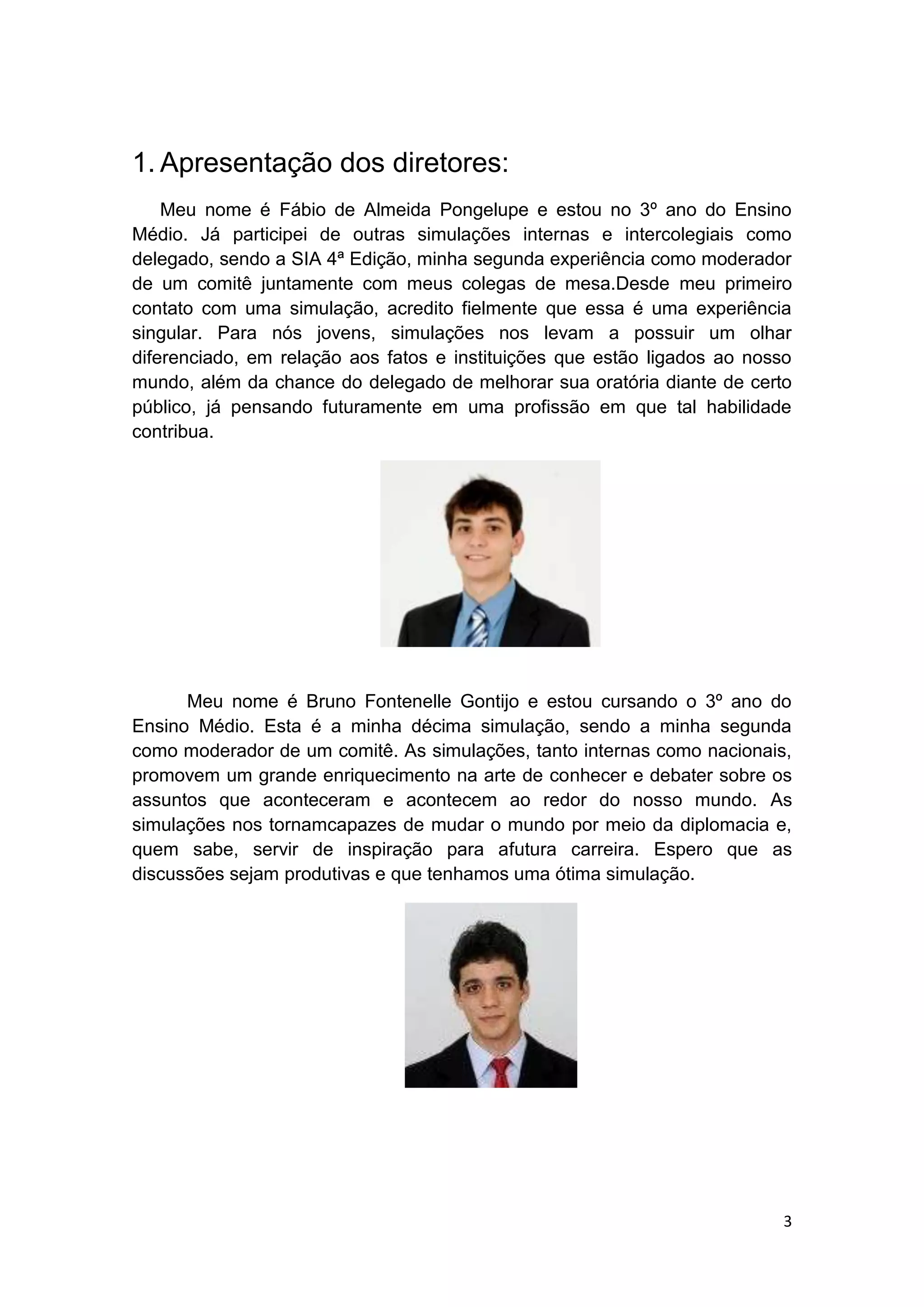 3
1. Apresentação dos diretores:
Meu nome é Fábio de Almeida Pongelupe e estou no 3º ano do Ensino
Médio. Já participei de outras simulações internas e intercolegiais como
delegado, sendo a SIA 4ª Edição, minha segunda experiência como moderador
de um comitê juntamente com meus colegas de mesa.Desde meu primeiro
contato com uma simulação, acredito fielmente que essa é uma experiência
singular. Para nós jovens, simulações nos levam a possuir um olhar
diferenciado, em relação aos fatos e instituições que estão ligados ao nosso
mundo, além da chance do delegado de melhorar sua oratória diante de certo
público, já pensando futuramente em uma profissão em que tal habilidade
contribua.
Meu nome é Bruno Fontenelle Gontijo e estou cursando o 3º ano do
Ensino Médio. Esta é a minha décima simulação, sendo a minha segunda
como moderador de um comitê. As simulações, tanto internas como nacionais,
promovem um grande enriquecimento na arte de conhecer e debater sobre os
assuntos que aconteceram e acontecem ao redor do nosso mundo. As
simulações nos tornamcapazes de mudar o mundo por meio da diplomacia e,
quem sabe, servir de inspiração para afutura carreira. Espero que as
discussões sejam produtivas e que tenhamos uma ótima simulação.
 