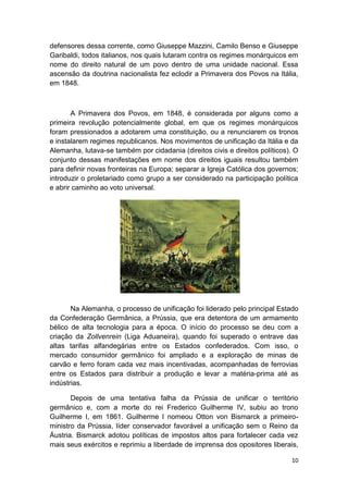 10
defensores dessa corrente, como Giuseppe Mazzini, Camilo Benso e Giuseppe
Garibaldi, todos italianos, nos quais lutaram contra os regimes monárquicos em
nome do direito natural de um povo dentro de uma unidade nacional. Essa
ascensão da doutrina nacionalista fez eclodir a Primavera dos Povos na Itália,
em 1848.
A Primavera dos Povos, em 1848, é considerada por alguns como a
primeira revolução potencialmente global, em que os regimes monárquicos
foram pressionados a adotarem uma constituição, ou a renunciarem os tronos
e instalarem regimes republicanos. Nos movimentos de unificação da Itália e da
Alemanha, lutava-se também por cidadania (direitos civis e direitos políticos). O
conjunto dessas manifestações em nome dos direitos iguais resultou também
para definir novas fronteiras na Europa; separar a Igreja Católica dos governos;
introduzir o proletariado como grupo a ser considerado na participação política
e abrir caminho ao voto universal.
Na Alemanha, o processo de unificação foi liderado pelo principal Estado
da Confederação Germânica, a Prússia, que era detentora de um armamento
bélico de alta tecnologia para a época. O início do processo se deu com a
criação da Zollvenrein (Liga Aduaneira), quando foi superado o entrave das
altas tarifas alfandegárias entre os Estados confederados. Com isso, o
mercado consumidor germânico foi ampliado e a exploração de minas de
carvão e ferro foram cada vez mais incentivadas, acompanhadas de ferrovias
entre os Estados para distribuir a produção e levar a matéria-prima até as
indústrias.
Depois de uma tentativa falha da Prússia de unificar o território
germânico e, com a morte do rei Frederico Guilherme IV, subiu ao trono
Guilherme I, em 1861. Guilherme I nomeou Otton von Bismarck a primeiro-
ministro da Prússia, líder conservador favorável a unificação sem o Reino da
Áustria. Bismarck adotou políticas de impostos altos para fortalecer cada vez
mais seus exércitos e reprimiu a liberdade de imprensa dos opositores liberais,
 