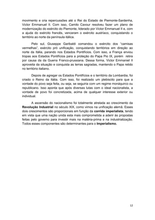 12
movimento e cria repercussões até o Rei do Estado de Piemonte-Sardenha,
Victor Emmanuel II. Com isso, Camilo Cavour resolveu fazer um plano de
modernização do exército do Piemonte, liderado por Victor Emmanuel II e, com
a ajuda do exército francês, venceram o exército austríaco, conquistando o
território ao norte da península itálica.
Pelo sul, Giuseppe Garibaldi comandou o exército dos “camisas
vermelhas”, exército pró unificação, conquistando territórios em direção ao
norte da Itália, parando nos Estados Pontifícios. Com isso, a França enviou
tropas aos Estados Pontifícios para a proteção do Papa Pio IX, porém retira
por causa da da Guerra Franco-prussiana. Dessa forma, Victor Emmaniel II
aproveita da situação e conquista as terras sagradas, mantendo o Papa retido
no território italiano.
Depois de agregar os Estados Pontifícios e o território da Lombardia, foi
criado o Reino da Itália. Com isso, foi realizado um plebiscito para que a
vontade do povo seja feita, ou seja, se seguiria com um regime monáquirco ou
republicano. Isso aponta que após diversas lutas com o ideal nacionalista, a
vontade de povo foi concretizada, acima de qualquer interesse exterior ou
individual.
A ascensão do nacionalismo foi totalmente atrelada ao crescimento da
Revolução Industrial no século XIX, como vimos na unificação alemã. Esses
dois crescimentos são proporcionais em função da corrida imperialista, tendo
em vista que uma nação unida esta mais comprometida a aderir às propostas
feitas pelo governo para investir mais na matéria-prima e na industrialização.
Todos esses componentes são determinantes para o Imperialismo.
 