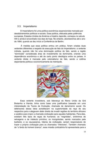 13
3.3. Imperialismo
O Imperialismo foi uma política econômica expansionista marcada por
desdobramentos políticos e sociais. Essa política, efetuada pelas potências
europeias, Estados Unidos da América e Império Japonês, começou no século
XIX e ainda é encontrado nos dias de hoje. No entanto, abordaremos até o ano
de 1884, quando se deu início a Conferência de Berlim.
À medida que essa política entrou em prática, foram criadas duas
vertentes diferentes a respeito da execução de fato do Imperialismo: a vertente
indireta, quando não há uma dominação política de fato, sendo a região
“dominada” considerada área de investimento da dominante, criando uma
dependência econômica e até de certo ponto ideológica entre os países. A
vertente direta é marcada pelo colonialismo de fato, sendo a colônia
dependente política e economicamente da metrópole.
Essa vertente investidora, sob liderança do Reino Unido da Grã
Bretanha e Irlanda, tinha como base uma justificativa baseada em uma
interpretação da Teoria da Evolução, chamada de darwinismo social. Os
defensores dessa ideia acreditavam na superioridade da raça de seu
respectivo país e alegavam deter direito de invadir regiões do território africano
e asiático para impor a chamada civilização para aqueles habitantes. Para eles,
existiam três tipos de raças de humanos: os “negróides”, sinônimos de
selvageria e de intelecto primitivo; os mongoloides, sendo marcados pela
barbárie; e os caucasianos, líderes da civilização, seriam responsáveis de
trazer a própria civilização para os chamados “inferiores”. Também chamado
de “o fardo do homem branco”, essa missão civilizatória foi apresentada para a
 