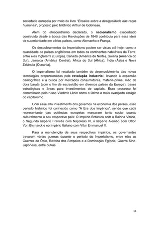 14
sociedade europeia por meio do livro “Ensaios sobre a desigualdade das raças
humanas”, proposto pelo britânico Arthur de Gobineau.
Além do etnocentrismo declarado, o nacionalismo exacerbado
construído desde a época das Revoluções de 1848 contribuiu para essa ideia
de superioridade em vários países, como Alemanha e França.
Os desdobramentos do Imperialismo podem ser vistas até hoje, como a
quantidade de países anglófonos em todos os continentes habitáveis da Terra;
entre eles Inglaterra (Europa), Canadá (América do Norte), Guiana (América do
Sul), Jamaica (América Central), África do Sul (África), Índia (Ásia) e Nova
Zelândia (Oceania).
O Imperialismo foi resultado também do desenvolvimento das novas
tecnologias proporcionadas pela revolução industrial, levando à expansão
demográfica e a busca por mercados consumidores, matéria-prima, mão de
obra barata (com o fim da escravidão em diversos países da Europa), bases
estratégicas e áreas para investimentos de capitais. Esse processo foi
denominado pelo russo Vladimir Lênin como o último e mais avançado estágio
do capitalismo.
Com esse alto investimento dos governos na economia dos países, esse
período histórico foi conhecido como “A Era dos Impérios”, sendo que cada
representante das potências europeias marcaram tanto social quanto
culturalmente o seu respectivo país: O Império Britânico com a Rainha Vitória,
o Segundo Império Francês com Napoleão III, o Império Alemão com Otton
Von Bismarck e no Império Italiano com Vitor Emmanuel II.
Para a manutenção de seus respectivos impérios, os governantes
travaram várias guerras durante o período do Imperialismo, entre elas as
Guerras do Ópio, Revolta dos Simpaios e a Dominação Egípcia, Guerra Sino-
Japonesa, entre outras.
 