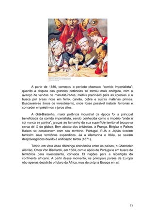 15
A partir de 1880, começou o período chamado “corrida imperialista”:
quando a disputa das grandes potências se tornou mais enérgica, com o
avanço de vendas de manufaturados, metais preciosos para as colônias e a
busca por áreas ricas em ferro, carvão, cobre e outras matérias primas.
Buscavam-se áreas de investimento, onde fosse possível instalar ferrovias e
conceder empréstimos a juros altos.
A Grã-Bretanha, maior potência industrial da época foi a principal
beneficiada da corrida imperialista, sendo conhecida como o império “onde o
sol nunca se punha”, graças ao tamanho da sua superfície territorial (ocupava
cerca de ¼ do globo). Bem abaixo dos britânicos, a França, Bélgica e Países
Baixos se destacavam com seu território. Portugal, EUA e Japão tiveram
também seus territórios expandidos. Já a Alemanha e Itália, se saíram
desprivilegiados devido à unificação tardia (1871).
Tendo em vista essa diferença econômica entre os países, o Chanceler
alemão, Otton Von Bismarck, em 1884, com o apoio de Portugal e em busca de
territórios para investimento, convoca 13 nações para a repartição do
continente africano. A partir desse momento, os principais países da Europa
não apenas decidirão o futuro da África, mas da própria Europa em si.
 