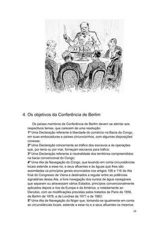 16
4. Os objetivos da Conferência de Berlim
Os países membros da Conferência de Berlim devem se atentar aos
respectivos temas, que carecem de uma resolução:
1º Uma Declaração referente à liberdade do comércio na Bacia do Congo,
em suas embocaduras e países circunvizinhos, com algumas disposições
conexas;
2º Uma Declaração concernente ao tráfico dos escravos e às operações
que, por terra ou por mar, forneçam escravos para tráfico.
3º Uma Declaração referente à neutralidade dos territórios compreendidos
na bacia convencional do Congo;
4º Uma Ata de Navegação do Congo, que levando em conta circunstâncias
locais estende a esse rio, e seus afluentes e às águas que lhes são
assimiladas os princípios gerais enunciados nos artigos 108 e 116 da Ata
final do Congresso de Viena e destinados a regular entre as potências
signatárias dessa Ata, a livre navegação dos cursos de água navegáveis
que separam ou atravessam vários Estados, princípios convencionalmente
aplicados depois a rios da Europa e da América, e notadamente ao
Danúbio, com as modificações previstas pelos tratados de Paris de 1856,
de Berlim de 1878, e de Londres de 1871 e de 1883;
5º Uma Ata de Navegação do Níger que, tomando-se igualmente em conta
as circunstâncias locais, estende a esse rio e a seus afluentes os mesmos
 