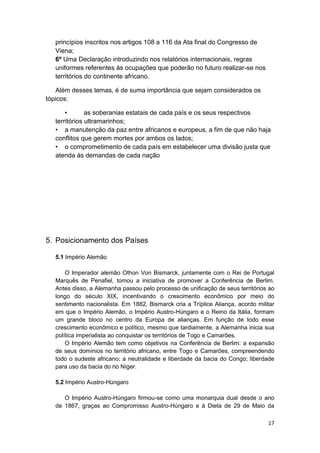 17
princípios inscritos nos artigos 108 a 116 da Ata final do Congresso de
Viena;
6º Uma Declaração introduzindo nos relatórios internacionais, regras
uniformes referentes às ocupações que poderão no futuro realizar-se nos
territórios do continente africano.
Além desses temas, é de suma importância que sejam considerados os
tópicos:
• as soberanias estatais de cada país e os seus respectivos
territórios ultramarinhos;
• a manutenção da paz entre africanos e europeus, a fim de que não haja
conflitos que gerem mortes por ambos os lados;
• o comprometimento de cada país em estabelecer uma divisão justa que
atenda às demandas de cada nação
5. Posicionamento dos Países
5.1 Império Alemão
O Imperador alemão Othon Von Bismarck, juntamente com o Rei de Portugal
Marquês de Penafiel, tomou a iniciativa de promover a Conferência de Berlim.
Antes disso, a Alemanha passou pelo processo de unificação de seus territórios ao
longo do século XIX, incentivando o crescimento econômico por meio do
sentimento nacionalista. Em 1882, Bismarck cria a Tríplice Aliança, acordo militar
em que o Império Alemão, o Império Austro-Húngaro e o Reino da Itália, formam
um grande bloco no centro da Europa de alianças. Em função de todo esse
crescimento econômico e político, mesmo que tardiamente, a Alemanha inicia sua
política imperialista ao conquistar os territórios de Togo e Camarões.
O Império Alemão tem como objetivos na Conferência de Berlim: a expansão
de seus domínios no território africano, entre Togo e Camarões, compreendendo
todo o sudeste africano; a neutralidade e liberdade da bacia do Congo; liberdade
para uso da bacia do rio Níger.
5.2 Império Austro-Húngaro
O Império Austro-Húngaro firmou-se como uma monarquia dual desde o ano
de 1867, graças ao Compromisso Austro-Húngaro e à Dieta de 29 de Maio da
 