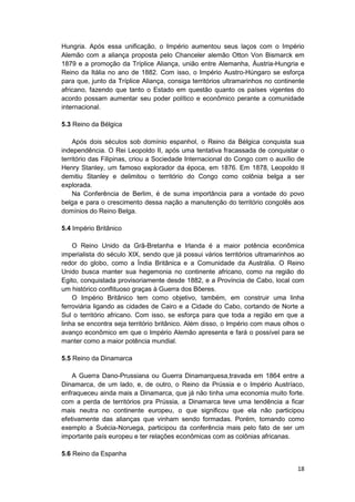 18
Hungria. Após essa unificação, o Império aumentou seus laços com o Império
Alemão com a aliança proposta pelo Chanceler alemão Otton Von Bismarck em
1879 e a promoção da Tríplice Aliança, união entre Alemanha, Áustria-Hungria e
Reino da Itália no ano de 1882. Com isso, o Império Austro-Húngaro se esforça
para que, junto da Tríplice Aliança, consiga territórios ultramarinhos no continente
africano, fazendo que tanto o Estado em questão quanto os países vigentes do
acordo possam aumentar seu poder político e econômico perante a comunidade
internacional.
5.3 Reino da Bélgica
Após dois séculos sob domínio espanhol, o Reino da Bélgica conquista sua
independência. O Rei Leopoldo II, após uma tentativa fracassada de conquistar o
território das Filipinas, criou a Sociedade Internacional do Congo com o auxílio de
Henry Stanley, um famoso explorador da época, em 1876. Em 1878, Leopoldo II
demitiu Stanley e delimitou o território do Congo como colônia belga a ser
explorada.
Na Conferência de Berlim, é de suma importância para a vontade do povo
belga e para o crescimento dessa nação a manutenção do território congolês aos
domínios do Reino Belga.
5.4 Império Britânico
O Reino Unido da Grã-Bretanha e Irlanda é a maior potência econômica
imperialista do século XIX, sendo que já possui vários territórios ultramarinhos ao
redor do globo, como a Índia Britânica e a Comunidade da Austrália. O Reino
Unido busca manter sua hegemonia no continente africano, como na região do
Egito, conquistada provisoriamente desde 1882, e a Província de Cabo, local com
um histórico conflituoso graças à Guerra dos Bôeres.
O Império Britânico tem como objetivo, também, em construir uma linha
ferroviária ligando as cidades de Cairo e a Cidade do Cabo, cortando de Norte a
Sul o território africano. Com isso, se esforça para que toda a região em que a
linha se encontra seja território britânico. Além disso, o Império com maus olhos o
avanço econômico em que o Império Alemão apresenta e fará o possível para se
manter como a maior potência mundial.
5.5 Reino da Dinamarca
A Guerra Dano-Prussiana ou Guerra Dinamarquesa,travada em 1864 entre a
Dinamarca, de um lado, e, de outro, o Reino da Prússia e o Império Austríaco,
enfraqueceu ainda mais a Dinamarca, que já não tinha uma economia muito forte.
com a perda de territórios pra Prússia, a Dinamarca teve uma tendência a ficar
mais neutra no continente europeu, o que significou que ela não participou
efetivamente das alianças que vinham sendo formadas. Porém, tomando como
exemplo a Suécia-Noruega, participou da conferência mais pelo fato de ser um
importante país europeu e ter relações econômicas com as colônias africanas.
5.6 Reino da Espanha
 