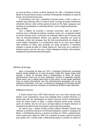 20
ao norte da África, e Guiné, na África Ocidental. Em 1881, o Presidente Francês
Barão de Courcel Afonso anexou o território de Brazzaville, localizado ao oeste do
Congo, aos domínios de seu país.
A concorrência Com isso, a República Francesa busca, a todo a custo e a:
expandir seus territórios entre a Tunísia e Guiné, ao longo da porção ocidental do
continente africano; obter controle parcial da bacia do Rio Níger; assegurar seus
territórios já conquistados no continente africano, como a região de Brazzaville.
Reino da Itália
Com o objetivo de aumentar o mercado consumidor, além de facilitar o
comércio com a unificação de padrões, impostos, moeda, etc., na segunda metade
do século XIX,teve início o movimento de unificação italiana que foi liderado pelo
reino de Piemonte-Sardenha. Mesmo com algumas conquistas por causa da
unificação, a Itália não conseguiu ficar tão forte economicamente em relação ás
outras nações imperialistas, e a consequência disso foi ter como maior objetivo
obter territórios na África, para aumentar seu poder econômico. É importante
ressaltar a entrada da Itália na Tríplice Aliança em 1822 junto com a alemana e
Áustria-hungria,o que fez com que a tríplice desejasse territórios ultra-marinhos,
fortalecendo economicamenteas trêsnações.
5.9 Reino da Noruega
Após a Convenção de Moss em 1814, o Stortinget (Parlamento norueguês)
deveria manter lealdade ao rei sueco da época, Carlos XIII. Apesar dessa união
pessoal, o Reino da Noruega ainda é independente ao Reino da Suécia,
permanecendo ainda com as suas instituições, estrutura e legislação próprias.
Sendo assim, com a relação plena entre os dois reinos, os dois países ganharam
força no cenário internacional, mas não suficientemente equiparada com as das
potências imperialistas. Com isso, os esforços da delegação da Noruega deverão
ser enormes para que seus interesses na Conferência de Berlim sejam atendidos.
5.10Império Otomano
A Guerra Russo-Turca (1877-1878) terminou com uma vitória decisiva para
Rússia, e por consequência, houve uma rivalidade entre o Império Otomano e a
Rússia pelo fato das participações do Império Otomano diminuir drasticamente.
Tanto em Chipre quanto no Egito, o império Otomano perdia terras, entrando
assim em declínio. Isso fez com que o principal objetivo do Império Otomano na
Conferência de Berlim fosse reconquistar a posse das terras perdidas.
No retorno para a defesa primeiro-ministro britânico Benjamin Disraeli para
restaurar os territórios otomanos na Península Balcânica, durante o Congresso de
Berlim, a Grã-Bretanha assumiu o governo de Chipre em 1878 e, posteriormente,
enviou tropas para o Egito em 1882, com o pretexto de ajudar o governo otomano
para acabar com a revolta Urabi; e efetivamente ganhar o controle em ambos os
 