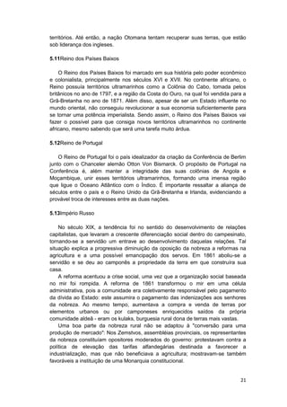 21
territórios. Até então, a nação Otomana tentam recuperar suas terras, que estão
sob liderança dos ingleses.
5.11Reino dos Países Baixos
O Reino dos Países Baixos foi marcado em sua história pelo poder econômico
e colonialista, principalmente nos séculos XVI e XVII. No continente africano, o
Reino possuía territórios ultramarinhos como a Colônia do Cabo, tomada pelos
britânicos no ano de 1797, e a região da Costa do Ouro, na qual foi vendida para a
Grã-Bretanha no ano de 1871. Além disso, apesar de ser um Estado influente no
mundo oriental, não conseguiu revolucionar a sua economia suficientemente para
se tornar uma potência imperialista. Sendo assim, o Reino dos Países Baixos vai
fazer o possível para que consiga novos territórios ultramarinhos no continente
africano, mesmo sabendo que será uma tarefa muito árdua.
5.12Reino de Portugal
O Reino de Portugal foi o país idealizador da criação da Conferência de Berlim
junto com o Chanceler alemão Otton Von Bismarck. O propósito de Portugal na
Conferência é, além manter a integridade das suas colônias de Angola e
Moçambique, unir esses territórios ultramarinhos, formando uma imensa região
que ligue o Oceano Atlântico com o Índico. É importante ressaltar a aliança de
séculos entre o país e o Reino Unido da Grã-Bretanha e Irlanda, evidenciando a
provável troca de interesses entre as duas nações.
5.13Império Russo
No século XIX, a tendência foi no sentido do desenvolvimento de relações
capitalistas, que levaram a crescente diferenciação social dentro do campesinato,
tornando-se a servidão um entrave ao desenvolvimento daquelas relações. Tal
situação explica a progressiva diminuição da oposição da nobreza a reformas na
agricultura e a uma possível emancipação dos servos. Em 1861 aboliu-se a
servidão e se deu ao camponês a propriedade da terra em que construíra sua
casa.
A reforma acentuou a crise social, uma vez que a organização social baseada
no mir foi rompida. A reforma de 1861 transformou o mir em uma célula
administrativa, pois a comunidade era coletivamente responsável pelo pagamento
da dívida ao Estado: este assumira o pagamento das indenizações aos senhores
da nobreza. Ao mesmo tempo, aumentava a compra e venda de terras por
elementos urbanos ou por camponeses enriquecidos saídos da própria
comunidade aldeã - eram os kulaks, burguesia rural dona de terras mais vastas.
Uma boa parte da nobreza rural não se adaptou à "conversão para uma
produção de mercado": Nos Zemstvos, assembléias provinciais, os representantes
da nobreza constituíam opositores moderados do governo: protestavam contra a
política de elevação das tarifas alfandegárias destinada a favorecer a
industrialização, mas que não beneficiava a agricultura; mostravam-se também
favoráveis a instituição de uma Monarquia constitucional.
 