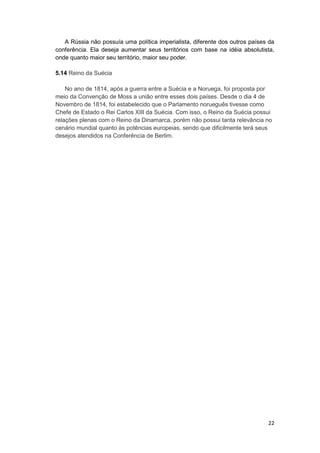 22
A Rússia não possuía uma política imperialista, diferente dos outros países da
conferência. Ela deseja aumentar seus territórios com base na idéia absolutista,
onde quanto maior seu território, maior seu poder.
5.14 Reino da Suécia
No ano de 1814, após a guerra entre a Suécia e a Noruega, foi proposta por
meio da Convenção de Moss a união entre esses dois países. Desde o dia 4 de
Novembro de 1814, foi estabelecido que o Parlamento norueguês tivesse como
Chefe de Estado o Rei Carlos XIII da Suécia. Com isso, o Reino da Suécia possui
relações plenas com o Reino da Dinamarca, porém não possui tanta relevância no
cenário mundial quanto às potências europeias, sendo que dificilmente terá seus
desejos atendidos na Conferência de Berlim.
 