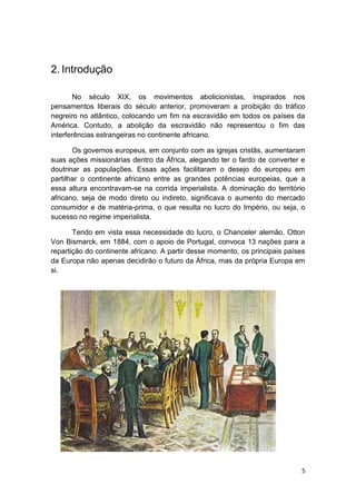 5
2. Introdução
No século XIX, os movimentos abolicionistas, inspirados nos
pensamentos liberais do século anterior, promoveram a proibição do tráfico
negreiro no atlântico, colocando um fim na escravidão em todos os países da
América. Contudo, a abolição da escravidão não representou o fim das
interferências estrangeiras no continente africano.
Os governos europeus, em conjunto com as igrejas cristãs, aumentaram
suas ações missionárias dentro da África, alegando ter o fardo de converter e
doutrinar as populações. Essas ações facilitaram o desejo do europeu em
partilhar o continente africano entre as grandes potências europeias, que a
essa altura encontravam-se na corrida imperialista. A dominação do território
africano, seja de modo direto ou indireto, significava o aumento do mercado
consumidor e de matéria-prima, o que resulta no lucro do Império, ou seja, o
sucesso no regime imperialista.
Tendo em vista essa necessidade do lucro, o Chanceler alemão, Otton
Von Bismarck, em 1884, com o apoio de Portugal, convoca 13 nações para a
repartição do continente africano. A partir desse momento, os principais países
da Europa não apenas decidirão o futuro da África, mas da própria Europa em
si.
 