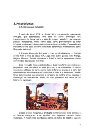 6
3. Antecedentes:
3.1. Revolução Industrial
A partir do século XVIII, a ciência iniciou um constante processo de
evolução, que desencadeou uma série de novas tecnologias que
transformaram de forma rápida a vida do homem, sobretudo, no modo de
produzir mercadorias. Nesse último caso, serviu principalmente ao setor
industrial, acelerando o desenvolvimento do sistema capitalista. Essa acelerada
transformação no setor produtivo industrial é denominada historicamente como
Revolução Industrial.
A Primeira Revolução Industrial ocorreu na Grã-Bretanha no final do
século XVIII e início do século XIX. Logo, mais outros países como França,
Bélgica, Holanda, Rússia, Alemanha e Estados Unidos ingressaram nesse
novo modelo de produção industrial.
Essa revolução ficou caracterizada por duas importantes invenções que
propunham uma reviravolta no setor produtivo e de transportes: a ciência
descobriu a utilidade do carvão como meio de fonte de energia e a partir daí
desenvolveram simultaneamente a máquina a vapor e a locomotiva. Ambos
foram determinantes para dinamizar o transporte de matéria-prima, pessoas e
distribuição de mercadorias, dando um novo panorama aos meios de se
locomover e produzir.
Graças a essas máquinas, a produção de mercadoria e lucro cresceu, e
as fábricas começaram a se espalhar pela Inglaterra trazendo várias
mudanças. A maior delas as indústrias como alternativa de trabalho, fazendo
 