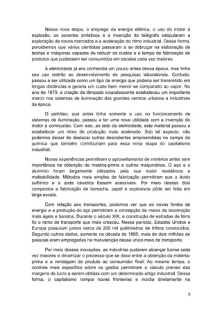 8
Nessa nova etapa, o emprego da energia elétrica, o uso do motor à
explosão, os corantes sintéticos e a invenção do telégrafo estipularam a
exploração de novos mercados e a aceleração do ritmo industrial. Dessa forma,
percebemos que vários cientistas passaram a se debruçar na elaboração de
teorias e máquinas capazes de reduzir os custos e o tempo de fabricação de
produtos que pudessem ser consumidos em escalas cada vez maiores.
A eletricidade já era conhecida um pouco antes dessa época, mas tinha
seu uso restrito ao desenvolvimento de pesquisas laboratoriais. Contudo,
passou a ser utilizada como um tipo de energia que poderia ser transmitido em
longas distâncias e geraria um custo bem menor se comparado ao vapor. No
ano de 1879, a criação da lâmpada incandescente estabeleceu um importante
marco nos sistemas de iluminação dos grandes centros urbanos e industriais
da época.
O petróleo, que antes tinha somente o uso no funcionamento de
sistemas de iluminação, passou a ter uma nova utilidade com a invenção do
motor à combustão. Com isso, ao lado da eletricidade, este material passou a
estabelecer um ritmo de produção mais acelerado. Sob tal aspecto, não
podemos deixar de destacar outras descobertas empreendidas no campo da
química que também contribuíram para essa nova etapa do capitalismo
industrial.
Novas experiências permitiram o aproveitamento de minérios antes sem
importância na obtenção de matéria-prima e outros maquinários. O aço e o
alumínio foram largamente utilizados pela sua maior resistência e
maleabilidade. Métodos mais simples de fabricação permitiram que o ácido
sulfúrico e a soda cáustica fossem acessíveis. Por meio desses dois
compostos a fabricação de borracha, papel e explosivos pôde ser feita em
larga escala.
Com relação aos transportes, podemos ver que as novas fontes de
energia e a produção do aço permitiram a concepção de meios de locomoção
mais ágeis e baratos. Durante o século XIX, a construção de estradas de ferro
foi o ramo de transporte que mais cresceu. Nesse período, Estados Unidos e
Europa possuíam juntos cerca de 200 mil quilômetros de trilhos construídos.
Segundo outros dados, somente na década de 1860, mais de dois milhões de
pessoas eram empregadas na manutenção desse único meio de transporte.
Por meio dessas inovações, as indústrias puderam alcançar lucros cada
vez maiores e dinamizar o processo que se dava entre a obtenção da matéria-
prima e a vendagem do produto ao consumidor final. Ao mesmo tempo, o
controle mais específico sobre os gastos permitiram o cálculo preciso das
margens de lucro a serem obtidas com um determinado artigo industrial. Dessa
forma, o capitalismo rompia novas fronteiras e incidia diretamente na
 