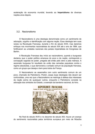 9
aceleração da economia mundial, levando ao Imperialismo de diversas
nações anos depois.
3.2. Nacionalismo
O Nacionalismo é uma ideologia denominada como um sentimento de
adoração, orgulho e identificação com alguma nação. Essa ideologia tem suas
raízes na Revolução Francesa, durante o fim do século XVIII, mas daremos
enfoque nos movimentos nacionalistas do século XIX até o ano de 1884, que
fortificaram as unidades nacionais dos países imperialistas do Congresso de
Berlim.
A Revolução Francesa deu início ao nacionalismo, quando a burguesia
declarou que o poder político emanava do povo e da nação, contrapondo a
concepção sagrada do poder, pregada até então pelo clero e pela nobreza. A
ascensão burguesa foi resultado da união das camadas populares contra o
regime absolutista, o que demonstra a vontade comum da população francesa,
como um grupo que deseja o bem para todos da França.
O Nacionalismo se assemelha com outro sentimento comum de um
povo, chamado de Patriotismo. Porém, essas duas ideologias não devem ser
confundidas, uma vez que o Nacionalismo se restringe à defesa dos interesses
da nação acima de quaisquer outros, enquanto o Patriotismo consiste na
adoração dos símbolos do Estado, a exemplo da bandeira nacional, do hino.
No final do século XVIII e no decorrer do século XIX, houve um avanço
do sentimento nacionalista pelos territórios europeus por meio de filósofos
 