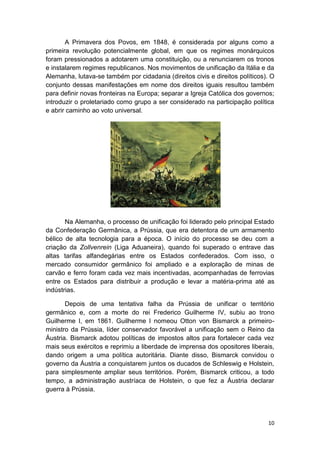 10
A Primavera dos Povos, em 1848, é considerada por alguns como a
primeira revolução potencialmente global, em que os regimes monárquicos
foram pressionados a adotarem uma constituição, ou a renunciarem os tronos
e instalarem regimes republicanos. Nos movimentos de unificação da Itália e da
Alemanha, lutava-se também por cidadania (direitos civis e direitos políticos). O
conjunto dessas manifestações em nome dos direitos iguais resultou também
para definir novas fronteiras na Europa; separar a Igreja Católica dos governos;
introduzir o proletariado como grupo a ser considerado na participação política
e abrir caminho ao voto universal.
Na Alemanha, o processo de unificação foi liderado pelo principal Estado
da Confederação Germânica, a Prússia, que era detentora de um armamento
bélico de alta tecnologia para a época. O início do processo se deu com a
criação da Zollvenrein (Liga Aduaneira), quando foi superado o entrave das
altas tarifas alfandegárias entre os Estados confederados. Com isso, o
mercado consumidor germânico foi ampliado e a exploração de minas de
carvão e ferro foram cada vez mais incentivadas, acompanhadas de ferrovias
entre os Estados para distribuir a produção e levar a matéria-prima até as
indústrias.
Depois de uma tentativa falha da Prússia de unificar o território
germânico e, com a morte do rei Frederico Guilherme IV, subiu ao trono
Guilherme I, em 1861. Guilherme I nomeou Otton von Bismarck a primeiro-
ministro da Prússia, líder conservador favorável a unificação sem o Reino da
Áustria. Bismarck adotou políticas de impostos altos para fortalecer cada vez
mais seus exércitos e reprimiu a liberdade de imprensa dos opositores liberais,
dando origem a uma política autoritária. Diante disso, Bismarck convidou o
governo da Áustria a conquistarem juntos os ducados de Schleswig e Holstein,
para simplesmente ampliar seus territórios. Porém, Bismarck criticou, a todo
tempo, a administração austríaca de Holstein, o que fez a Áustria declarar
guerra à Prússia.
 