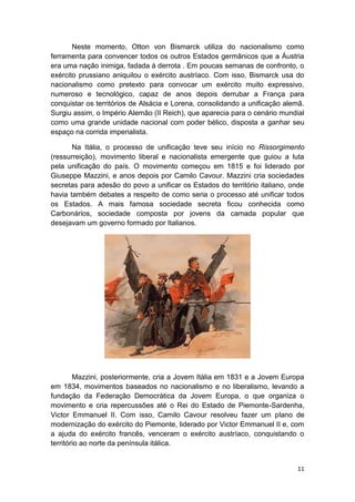 11
Neste momento, Otton von Bismarck utiliza do nacionalismo como
ferramenta para convencer todos os outros Estados germânicos que a Áustria
era uma nação inimiga, fadada à derrota . Em poucas semanas de confronto, o
exército prussiano aniquilou o exército austríaco. Com isso, Bismarck usa do
nacionalismo como pretexto para convocar um exército muito expressivo,
numeroso e tecnológico, capaz de anos depois derrubar a França para
conquistar os territórios de Alsácia e Lorena, consolidando a unificação alemã.
Surgiu assim, o Império Alemão (II Reich), que aparecia para o cenário mundial
como uma grande unidade nacional com poder bélico, disposta a ganhar seu
espaço na corrida imperialista.
Na Itália, o processo de unificação teve seu início no Rissorgimento
(ressurreição), movimento liberal e nacionalista emergente que guiou a luta
pela unificação do país. O movimento começou em 1815 e foi liderado por
Giuseppe Mazzini, e anos depois por Camilo Cavour. Mazzini cria sociedades
secretas para adesão do povo a unificar os Estados do território italiano, onde
havia também debates a respeito de como seria o processo até unificar todos
os Estados. A mais famosa sociedade secreta ficou conhecida como
Carbonários, sociedade composta por jovens da camada popular que
desejavam um governo formado por Italianos.
Mazzini, posteriormente, cria a Jovem Itália em 1831 e a Jovem Europa
em 1834, movimentos baseados no nacionalismo e no liberalismo, levando a
fundação da Federação Democrática da Jovem Europa, o que organiza o
movimento e cria repercussões até o Rei do Estado de Piemonte-Sardenha,
Victor Emmanuel II. Com isso, Camilo Cavour resolveu fazer um plano de
modernização do exército do Piemonte, liderado por Victor Emmanuel II e, com
a ajuda do exército francês, venceram o exército austríaco, conquistando o
território ao norte da península itálica.
 