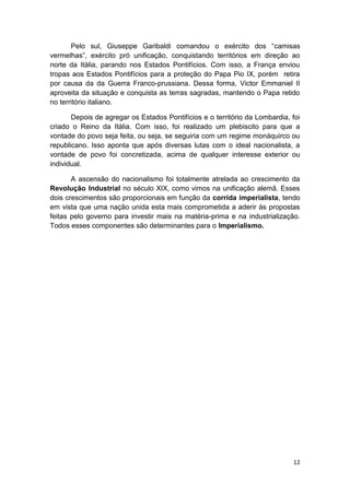 12
Pelo sul, Giuseppe Garibaldi comandou o exército dos “camisas
vermelhas”, exército pró unificação, conquistando territórios em direção ao
norte da Itália, parando nos Estados Pontifícios. Com isso, a França enviou
tropas aos Estados Pontifícios para a proteção do Papa Pio IX, porém retira
por causa da da Guerra Franco-prussiana. Dessa forma, Victor Emmaniel II
aproveita da situação e conquista as terras sagradas, mantendo o Papa retido
no território italiano.
Depois de agregar os Estados Pontifícios e o território da Lombardia, foi
criado o Reino da Itália. Com isso, foi realizado um plebiscito para que a
vontade do povo seja feita, ou seja, se seguiria com um regime monáquirco ou
republicano. Isso aponta que após diversas lutas com o ideal nacionalista, a
vontade de povo foi concretizada, acima de qualquer interesse exterior ou
individual.
A ascensão do nacionalismo foi totalmente atrelada ao crescimento da
Revolução Industrial no século XIX, como vimos na unificação alemã. Esses
dois crescimentos são proporcionais em função da corrida imperialista, tendo
em vista que uma nação unida esta mais comprometida a aderir às propostas
feitas pelo governo para investir mais na matéria-prima e na industrialização.
Todos esses componentes são determinantes para o Imperialismo.
 