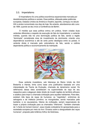 13
3.3. Imperialismo
O Imperialismo foi uma política econômica expansionista marcada por
desdobramentos políticos e sociais. Essa política, efetuada pelas potências
europeias, Estados Unidos da América e Império Japonês, começou no século
XIX e ainda é encontrado nos dias de hoje. No entanto, abordaremos até o ano
de 1884, quando se deu início a Conferência de Berlim.
À medida que essa política entrou em prática, foram criadas duas
vertentes diferentes a respeito da execução de fato do Imperialismo: a vertente
indireta, quando não há uma dominação política de fato, sendo a região
“dominada” considerada área de investimento da dominante, criando uma
dependência econômica e até de certo ponto ideológica entre os países. A
vertente direta é marcada pelo colonialismo de fato, sendo a colônia
dependente política e economicamente da metrópole.
Essa vertente investidora, sob liderança do Reino Unido da Grã
Bretanha e Irlanda, tinha como base uma justificativa baseada em uma
interpretação da Teoria da Evolução, chamada de darwinismo social. Os
defensores dessa ideia acreditavam na superioridade da raça de seu
respectivo país e alegavam deter direito de invadir regiões do território africano
e asiático para impor a chamada civilização para aqueles habitantes. Para eles,
existiam três tipos de raças de humanos: os “negróides”, sinônimos de
selvageria e de intelecto primitivo; os mongoloides, sendo marcados pela
barbárie; e os caucasianos, líderes da civilização, seriam responsáveis de
trazer a própria civilização para os chamados “inferiores”. Também chamado
de “o fardo do homem branco”, essa missão civilizatória foi apresentada para a
sociedade europeia por meio do livro “Ensaios sobre a desigualdade das raças
humanas”, proposto pelo britânico Arthur de Gobineau.
 
