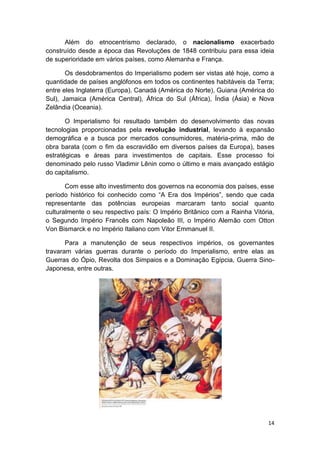14
Além do etnocentrismo declarado, o nacionalismo exacerbado
construído desde a época das Revoluções de 1848 contribuiu para essa ideia
de superioridade em vários países, como Alemanha e França.
Os desdobramentos do Imperialismo podem ser vistas até hoje, como a
quantidade de países anglófonos em todos os continentes habitáveis da Terra;
entre eles Inglaterra (Europa), Canadá (América do Norte), Guiana (América do
Sul), Jamaica (América Central), África do Sul (África), Índia (Ásia) e Nova
Zelândia (Oceania).
O Imperialismo foi resultado também do desenvolvimento das novas
tecnologias proporcionadas pela revolução industrial, levando à expansão
demográfica e a busca por mercados consumidores, matéria-prima, mão de
obra barata (com o fim da escravidão em diversos países da Europa), bases
estratégicas e áreas para investimentos de capitais. Esse processo foi
denominado pelo russo Vladimir Lênin como o último e mais avançado estágio
do capitalismo.
Com esse alto investimento dos governos na economia dos países, esse
período histórico foi conhecido como “A Era dos Impérios”, sendo que cada
representante das potências europeias marcaram tanto social quanto
culturalmente o seu respectivo país: O Império Britânico com a Rainha Vitória,
o Segundo Império Francês com Napoleão III, o Império Alemão com Otton
Von Bismarck e no Império Italiano com Vitor Emmanuel II.
Para a manutenção de seus respectivos impérios, os governantes
travaram várias guerras durante o período do Imperialismo, entre elas as
Guerras do Ópio, Revolta dos Simpaios e a Dominação Egípcia, Guerra Sino-
Japonesa, entre outras.
 