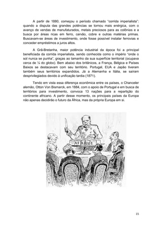 15
A partir de 1880, começou o período chamado “corrida imperialista”:
quando a disputa das grandes potências se tornou mais enérgica, com o
avanço de vendas de manufaturados, metais preciosos para as colônias e a
busca por áreas ricas em ferro, carvão, cobre e outras matérias primas.
Buscavam-se áreas de investimento, onde fosse possível instalar ferrovias e
conceder empréstimos a juros altos.
A Grã-Bretanha, maior potência industrial da época foi a principal
beneficiada da corrida imperialista, sendo conhecida como o império “onde o
sol nunca se punha”, graças ao tamanho da sua superfície territorial (ocupava
cerca de ¼ do globo). Bem abaixo dos britânicos, a França, Bélgica e Países
Baixos se destacavam com seu território. Portugal, EUA e Japão tiveram
também seus territórios expandidos. Já a Alemanha e Itália, se saíram
desprivilegiados devido à unificação tardia (1871).
Tendo em vista essa diferença econômica entre os países, o Chanceler
alemão, Otton Von Bismarck, em 1884, com o apoio de Portugal e em busca de
territórios para investimento, convoca 13 nações para a repartição do
continente africano. A partir desse momento, os principais países da Europa
não apenas decidirão o futuro da África, mas da própria Europa em si.
 
