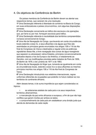 16
4. Os objetivos da Conferência de Berlim
Os países membros da Conferência de Berlim devem se atentar aos
respectivos temas, que carecem de uma resolução:
1º Uma Declaração referente à liberdade do comércio na Bacia do Congo,
em suas embocaduras e países circunvizinhos, com algumas disposições
conexas;
2º Uma Declaração concernente ao tráfico dos escravos e às operações
que, por terra ou por mar, forneçam escravos para tráfico.
3º Uma Declaração referente à neutralidade dos territórios compreendidos
na bacia convencional do Congo;
4º Uma Ata de Navegação do Congo, que levando em conta circunstâncias
locais estende a esse rio, e seus afluentes e às águas que lhes são
assimiladas os princípios gerais enunciados nos artigos 108 e 116 da Ata
final do Congresso de Viena e destinados a regular entre as potências
signatárias dessa Ata, a livre navegação dos cursos de água navegáveis
que separam ou atravessam vários Estados, princípios convencionalmente
aplicados depois a rios da Europa e da América, e notadamente ao
Danúbio, com as modificações previstas pelos tratados de Paris de 1856,
de Berlim de 1878, e de Londres de 1871 e de 1883;
5º Uma Ata de Navegação do Níger que, tomando-se igualmente em conta
as circunstâncias locais, estende a esse rio e a seus afluentes os mesmos
princípios inscritos nos artigos 108 a 116 da Ata final do Congresso de
Viena;
6º Uma Declaração introduzindo nos relatórios internacionais, regras
uniformes referentes às ocupações que poderão no futuro realizar-se nos
territórios do continente africano.
Além desses temas, é de suma importância que sejam considerados os
tópicos:
• as soberanias estatais de cada país e os seus respectivos
territórios ultramarinhos;
• a manutenção da paz entre africanos e europeus, a fim de que não haja
conflitos que gerem mortes por ambos os lados;
• o comprometimento de cada país em estabelecer uma divisão justa que
atenda às demandas de cada nação
 