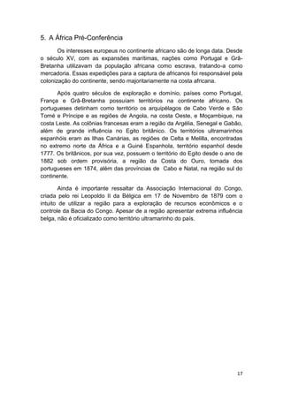 17
5. A África Pré-Conferência
Os interesses europeus no continente africano são de longa data. Desde
o século XV, com as expansões marítimas, nações como Portugal e Grã-
Bretanha utilizavam da população africana como escrava, tratando-a como
mercadoria. Essas expedições para a captura de africanos foi responsável pela
colonização do continente, sendo majoritariamente na costa africana.
Após quatro séculos de exploração e domínio, países como Portugal,
França e Grã-Bretanha possuíam territórios na continente africano. Os
portugueses detinham como território os arquipélagos de Cabo Verde e São
Tomé e Príncipe e as regiões de Angola, na costa Oeste, e Moçambique, na
costa Leste. As colônias francesas eram a região da Argélia, Senegal e Gabão,
além de grande influência no Egito britânico. Os territórios ultramarinhos
espanhóis eram as Ilhas Canárias, as regiões de Celta e Melilla, encontradas
no extremo norte da África e a Guiné Espanhola, território espanhol desde
1777. Os britânicos, por sua vez, possuem o território do Egito desde o ano de
1882 sob ordem provisória, a região da Costa do Ouro, tomada dos
portugueses em 1874, além das províncias de Cabo e Natal, na região sul do
continente.
Ainda é importante ressaltar da Associação Internacional do Congo,
criada pelo rei Leopoldo II da Bélgica em 17 de Novembro de 1879 com o
intuito de utilizar a região para a exploração de recursos econômicos e o
controle da Bacia do Congo. Apesar de a região apresentar extrema influência
belga, não é oficializado como território ultramarinho do país.
 