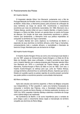 18
6. Posicionamento dos Países
6.1 Império Alemão
O Imperador alemão Othon Von Bismarck, juntamente com o Rei de
Portugal Marquês de Penafiel, tomou a iniciativa de promover a Conferência
de Berlim. Antes disso, a Alemanha passou pelo processo de unificação de
seus territórios ao longo do século XIX, incentivando o crescimento
econômico por meio do sentimento nacionalista. Em 1882, Bismarck cria a
Tríplice Aliança, acordo militar em que o Império Alemão, o Império Austro-
Húngaro e o Reino da Itália, formam um grande bloco no centro da Europa
de alianças. Em função de todo esse crescimento econômico e político,
mesmo que tardiamente, a Alemanha inicia sua política imperialista ao
conquistar os territórios de Togo e Camarões.
O Império Alemão tem como objetivos na Conferência de Berlim: a
expansão de seus domínios no território africano, entre Togo e Camarões,
compreendendo todo o sudeste africano; a neutralidade e liberdade da
bacia do Congo; liberdade para uso da bacia do rio Níger.
6.2 Império Austro-Húngaro
O Império Austro-Húngaro firmou-se como uma monarquia dual desde o
ano de 1867, graças ao Compromisso Austro-Húngaro e à Dieta de 29 de
Maio da Hungria. Após essa unificação, o Império aumentou seus laços
com o Império Alemão com a aliança proposta pelo Chanceler alemão Otton
Von Bismarck em 1879 e a promoção da Tríplice Aliança, união entre
Alemanha, Áustria-Hungria e Reino da Itália no ano de 1882. Com isso, o
Império Austro-Húngaro se esforça para que, junto da Tríplice Aliança,
consiga territórios ultramarinhos no continente africano, fazendo que tanto o
Estado em questão quanto os países vigentes do acordo possam aumentar
seu poder político e econômico perante a comunidade internacional.
6.3 Reino da Bélgica
Após dois séculos sob domínio espanhol, o Reino da Bélgica conquista
sua independência. O Rei Leopoldo II, após uma tentativa fracassada de
conquistar o território das Filipinas, criou a Sociedade Internacional do
Congo com o auxílio de Henry Stanley, um famoso explorador da época, em
1876. Em 1878, Leopoldo II demitiu Stanley e delimitou o território do Congo
como colônia belga a ser explorada.
Na Conferência de Berlim, é de suma importância para a vontade do
povo belga e para o crescimento dessa nação a manutenção do território
congolês aos domínios do Reino Belga.
 