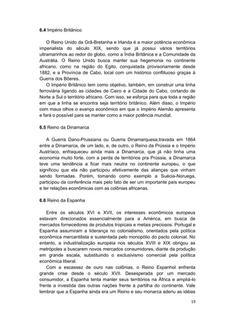 19
6.4 Império Britânico
O Reino Unido da Grã-Bretanha e Irlanda é a maior potência econômica
imperialista do século XIX, sendo que já possui vários territórios
ultramarinhos ao redor do globo, como a Índia Britânica e a Comunidade da
Austrália. O Reino Unido busca manter sua hegemonia no continente
africano, como na região do Egito, conquistada provisoriamente desde
1882, e a Província de Cabo, local com um histórico conflituoso graças à
Guerra dos Bôeres.
O Império Britânico tem como objetivo, também, em construir uma linha
ferroviária ligando as cidades de Cairo e a Cidade do Cabo, cortando de
Norte a Sul o território africano. Com isso, se esforça para que toda a região
em que a linha se encontra seja território britânico. Além disso, o Império
com maus olhos o avanço econômico em que o Império Alemão apresenta
e fará o possível para se manter como a maior potência mundial.
6.5 Reino da Dinamarca
A Guerra Dano-Prussiana ou Guerra Dinamarquesa,travada em 1864
entre a Dinamarca, de um lado, e, de outro, o Reino da Prússia e o Império
Austríaco, enfraqueceu ainda mais a Dinamarca, que já não tinha uma
economia muito forte. com a perda de territórios pra Prússia, a Dinamarca
teve uma tendência a ficar mais neutra no continente europeu, o que
significou que ela não participou efetivamente das alianças que vinham
sendo formadas. Porém, tomando como exemplo a Suécia-Noruega,
participou da conferência mais pelo fato de ser um importante país europeu
e ter relações econômicas com as colônias africanas.
6.6 Reino da Espanha
Entre os séculos XVI e XVII, os interesses econômicos europeus
estavam direcionados essencialmente para a América, em busca de
mercados fornecedores de produtos tropicais e metais preciosos. Portugal e
Espanha assumiram a liderança no colonialismo, orientados pela política
econômica mercantilista e sustentada pelo monopólio do pacto colonial. No
entanto, a industrialização européia nos séculos XVIII e XIX obrigou as
metrópoles a buscarem novos mercados consumidores, diante da produção
em grande escala, substituindo o exclusivismo comercial pela política
econômica liberal.
Com a escassez de ouro nas colônias, o Reino Espanhol enfrenta
grande crise desde o século XVII. Desesperada por um mercado
consumidor, a Espanha tenta manter seus territórios na África e ampliá-lo
frente a investida das outras nações frente à partilha do continente. Vale
lembrar que a Espanha ainda era um Reino e seu monarca aderiu as idéias
 