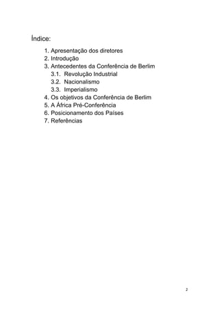 2
Índice:
1. Apresentação dos diretores
2. Introdução
3. Antecedentes da Conferência de Berlim
3.1. Revolução Industrial
3.2. Nacionalismo
3.3. Imperialismo
4. Os objetivos da Conferência de Berlim
5. A África Pré-Conferência
6. Posicionamento dos Países
7. Referências
 