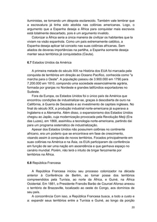 20
iluministas, se tornando um déspota esclarecido. Também vale lembrar que
a escravatura já tinha sido abolida nas colônias americanas. Logo, o
argumento que a Espanha deseja a África para conquistar mais escravos
está totalmente descartado, pois é um argumento invalido.
Colonizar a África seria a única maneira de civilizar os habitantes que la
viviam na visão espanhola. Como um país extremamente católico, a
Espanha deseja aplicar tal conceito nas suas colônias africanas. Sem
aliados de deveras importâncias na partilha, a Espanha somente deseja
manter seus territórios já conquistados (Ceuta).
6.7 Estados Unidos da América
A primeira metade do século XIX na História dos EUA foi marcada pela
conquista de territórios em direção ao Oceano Pacífico, conhecida como "a
marcha para o Oeste". A população passou de 3.900.000 em 1790 para
7.200.000 em 1810, compondo uma sociedade essencialmente agrária,
formada por granjas no Nordeste e grandes latifúndios exportadores no
Sudeste.
Fora da Europa, os Estados Unidos foi o único país da América que
encontrou condições de industrializar-se, graças à descoberta de ouro na
Califórnia, à Guerra de Secessão e ao investimento de capitais ingleses. No
final do século XIX, a produção industrial norte-americana já superava a
Inglaterra e a Alemanha. Além disso, o expansionismo dos Estados Unidos
chegou ao Japão, cuja modernização provocada pela Revolução Meiji (Era
das Luzes), em 1868, assimilou a tecnologia norte-americana, partindo daí
para um programa sistemático de industrialização.
Apesar dos Estados Unidos não possuírem colônias no continente
africano, era um poderio que se encontrava em fase de crescimento,
visando assim à conquista de novos territórios. Focados principalmente em
suas colônias na América e na Ásia, os EUA participaram da conferência
em função de ser uma nação em ascendência e que ganhava espaço no
cenário mundial. Porém, não terá o intuito de brigar ferozmente por
territórios na África.
6.8 República Francesa
A República Francesa iniciou seu processo colonizador na década
anterior à Conferência de Berlim, ao tomar posse dos territórios
compreendidos pela Tunísia, ao norte da África, e Guiné, na África
Ocidental. Em 1881, o Presidente Francês Barão de Courcel Afonso anexou
o território de Brazzaville, localizado ao oeste do Congo, aos domínios de
seu país.
A concorrência Com isso, a República Francesa busca, a todo a custo e
a: expandir seus territórios entre a Tunísia e Guiné, ao longo da porção
 