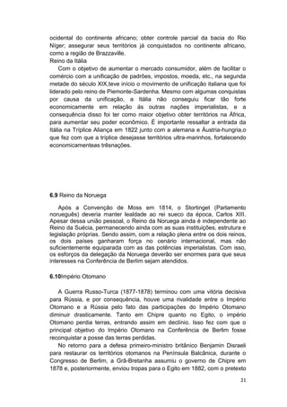 21
ocidental do continente africano; obter controle parcial da bacia do Rio
Níger; assegurar seus territórios já conquistados no continente africano,
como a região de Brazzaville.
Reino da Itália
Com o objetivo de aumentar o mercado consumidor, além de facilitar o
comércio com a unificação de padrões, impostos, moeda, etc., na segunda
metade do século XIX,teve início o movimento de unificação italiana que foi
liderado pelo reino de Piemonte-Sardenha. Mesmo com algumas conquistas
por causa da unificação, a Itália não conseguiu ficar tão forte
economicamente em relação ás outras nações imperialistas, e a
consequência disso foi ter como maior objetivo obter territórios na África,
para aumentar seu poder econômico. É importante ressaltar a entrada da
Itália na Tríplice Aliança em 1822 junto com a alemana e Áustria-hungria,o
que fez com que a tríplice desejasse territórios ultra-marinhos, fortalecendo
economicamenteas trêsnações.
6.9 Reino da Noruega
Após a Convenção de Moss em 1814, o Stortinget (Parlamento
norueguês) deveria manter lealdade ao rei sueco da época, Carlos XIII.
Apesar dessa união pessoal, o Reino da Noruega ainda é independente ao
Reino da Suécia, permanecendo ainda com as suas instituições, estrutura e
legislação próprias. Sendo assim, com a relação plena entre os dois reinos,
os dois países ganharam força no cenário internacional, mas não
suficientemente equiparada com as das potências imperialistas. Com isso,
os esforços da delegação da Noruega deverão ser enormes para que seus
interesses na Conferência de Berlim sejam atendidos.
6.10Império Otomano
A Guerra Russo-Turca (1877-1878) terminou com uma vitória decisiva
para Rússia, e por consequência, houve uma rivalidade entre o Império
Otomano e a Rússia pelo fato das participações do Império Otomano
diminuir drasticamente. Tanto em Chipre quanto no Egito, o império
Otomano perdia terras, entrando assim em declínio. Isso fez com que o
principal objetivo do Império Otomano na Conferência de Berlim fosse
reconquistar a posse das terras perdidas.
No retorno para a defesa primeiro-ministro britânico Benjamin Disraeli
para restaurar os territórios otomanos na Península Balcânica, durante o
Congresso de Berlim, a Grã-Bretanha assumiu o governo de Chipre em
1878 e, posteriormente, enviou tropas para o Egito em 1882, com o pretexto
 