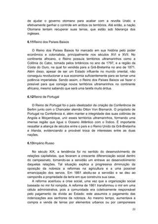 22
de ajudar o governo otomano para acabar com a revolta Urabi; e
efetivamente ganhar o controle em ambos os territórios. Até então, a nação
Otomana tentam recuperar suas terras, que estão sob liderança dos
ingleses.
6.11Reino dos Países Baixos
O Reino dos Países Baixos foi marcado em sua história pelo poder
econômico e colonialista, principalmente nos séculos XVI e XVII. No
continente africano, o Reino possuía territórios ultramarinhos como a
Colônia do Cabo, tomada pelos britânicos no ano de 1797, e a região da
Costa do Ouro, na qual foi vendida para a Grã-Bretanha no ano de 1871.
Além disso, apesar de ser um Estado influente no mundo oriental, não
conseguiu revolucionar a sua economia suficientemente para se tornar uma
potência imperialista. Sendo assim, o Reino dos Países Baixos vai fazer o
possível para que consiga novos territórios ultramarinhos no continente
africano, mesmo sabendo que será uma tarefa muito árdua.
6.12Reino de Portugal
O Reino de Portugal foi o país idealizador da criação da Conferência de
Berlim junto com o Chanceler alemão Otton Von Bismarck. O propósito de
Portugal na Conferência é, além manter a integridade das suas colônias de
Angola e Moçambique, unir esses territórios ultramarinhos, formando uma
imensa região que ligue o Oceano Atlântico com o Índico. É importante
ressaltar a aliança de séculos entre o país e o Reino Unido da Grã-Bretanha
e Irlanda, evidenciando a provável troca de interesses entre as duas
nações.
6.13Império Russo
No século XIX, a tendência foi no sentido do desenvolvimento de
relações capitalistas, que levaram a crescente diferenciação social dentro
do campesinato, tornando-se a servidão um entrave ao desenvolvimento
daquelas relações. Tal situação explica a progressiva diminuição da
oposição da nobreza a reformas na agricultura e a uma possível
emancipação dos servos. Em 1861 aboliu-se a servidão e se deu ao
camponês a propriedade da terra em que construíra sua casa.
A reforma acentuou a crise social, uma vez que a organização social
baseada no mir foi rompida. A reforma de 1861 transformou o mir em uma
célula administrativa, pois a comunidade era coletivamente responsável
pelo pagamento da dívida ao Estado: este assumira o pagamento das
indenizações aos senhores da nobreza. Ao mesmo tempo, aumentava a
compra e venda de terras por elementos urbanos ou por camponeses
 