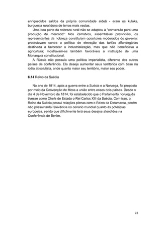 23
enriquecidos saídos da própria comunidade aldeã - eram os kulaks,
burguesia rural dona de terras mais vastas.
Uma boa parte da nobreza rural não se adaptou à "conversão para uma
produção de mercado": Nos Zemstvos, assembléias provinciais, os
representantes da nobreza constituíam opositores moderados do governo:
protestavam contra a política de elevação das tarifas alfandegárias
destinada a favorecer a industrialização, mas que não beneficiava a
agricultura; mostravam-se também favoráveis a instituição de uma
Monarquia constitucional.
A Rússia não possuía uma política imperialista, diferente dos outros
países da conferência. Ela deseja aumentar seus territórios com base na
idéia absolutista, onde quanto maior seu território, maior seu poder.
6.14 Reino da Suécia
No ano de 1814, após a guerra entre a Suécia e a Noruega, foi proposta
por meio da Convenção de Moss a união entre esses dois países. Desde o
dia 4 de Novembro de 1814, foi estabelecido que o Parlamento norueguês
tivesse como Chefe de Estado o Rei Carlos XIII da Suécia. Com isso, o
Reino da Suécia possui relações plenas com o Reino da Dinamarca, porém
não possui tanta relevância no cenário mundial quanto às potências
europeias, sendo que dificilmente terá seus desejos atendidos na
Conferência de Berlim.
 