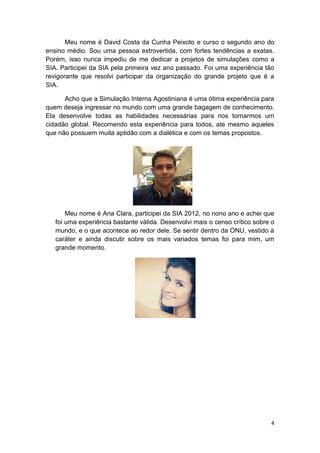4
Meu nome é David Costa da Cunha Peixoto e curso o segundo ano do
ensino médio. Sou uma pessoa extrovertida, com fortes tendências a exatas.
Porém, isso nunca impediu de me dedicar a projetos de simulações como a
SIA. Participei da SIA pela primeira vez ano passado. Foi uma experiência tão
revigorante que resolvi participar da organização do grande projeto que é a
SIA.
Acho que a Simulação Interna Agostiniana é uma ótima experiência para
quem deseja ingressar no mundo com uma grande bagagem de conhecimento.
Ela desenvolve todas as habilidades necessárias para nos tornarmos um
cidadão global. Recomendo esta experiência para todos, ate mesmo aqueles
que não possuem muita aptidão com a dialética e com os temas propostos.
Meu nome é Ana Clara, participei da SIA 2012, no nono ano e achei que
foi uma experiência bastante válida. Desenvolvi mais o censo crítico sobre o
mundo, e o que acontece ao redor dele. Se sentir dentro da ONU, vestido à
caráter e ainda discutir sobre os mais variados temas foi para mim, um
grande momento.
 