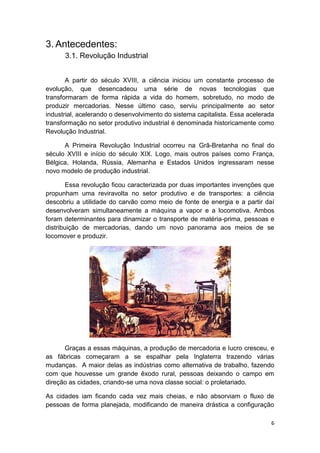 6
3. Antecedentes:
3.1. Revolução Industrial
A partir do século XVIII, a ciência iniciou um constante processo de
evolução, que desencadeou uma série de novas tecnologias que
transformaram de forma rápida a vida do homem, sobretudo, no modo de
produzir mercadorias. Nesse último caso, serviu principalmente ao setor
industrial, acelerando o desenvolvimento do sistema capitalista. Essa acelerada
transformação no setor produtivo industrial é denominada historicamente como
Revolução Industrial.
A Primeira Revolução Industrial ocorreu na Grã-Bretanha no final do
século XVIII e início do século XIX. Logo, mais outros países como França,
Bélgica, Holanda, Rússia, Alemanha e Estados Unidos ingressaram nesse
novo modelo de produção industrial.
Essa revolução ficou caracterizada por duas importantes invenções que
propunham uma reviravolta no setor produtivo e de transportes: a ciência
descobriu a utilidade do carvão como meio de fonte de energia e a partir daí
desenvolveram simultaneamente a máquina a vapor e a locomotiva. Ambos
foram determinantes para dinamizar o transporte de matéria-prima, pessoas e
distribuição de mercadorias, dando um novo panorama aos meios de se
locomover e produzir.
Graças a essas máquinas, a produção de mercadoria e lucro cresceu, e
as fábricas começaram a se espalhar pela Inglaterra trazendo várias
mudanças. A maior delas as indústrias como alternativa de trabalho, fazendo
com que houvesse um grande êxodo rural, pessoas deixando o campo em
direção as cidades, criando-se uma nova classe social: o proletariado.
As cidades iam ficando cada vez mais cheias, e não absorviam o fluxo de
pessoas de forma planejada, modificando de maneira drástica a configuração
 