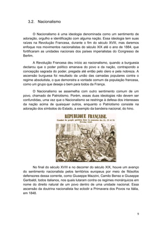 9
3.2. Nacionalismo
O Nacionalismo é uma ideologia denominada como um sentimento de
adoração, orgulho e identificação com alguma nação. Essa ideologia tem suas
raízes na Revolução Francesa, durante o fim do século XVIII, mas daremos
enfoque nos movimentos nacionalistas do século XIX até o ano de 1884, que
fortificaram as unidades nacionais dos países imperialistas do Congresso de
Berlim.
A Revolução Francesa deu início ao nacionalismo, quando a burguesia
declarou que o poder político emanava do povo e da nação, contrapondo a
concepção sagrada do poder, pregada até então pelo clero e pela nobreza. A
ascensão burguesa foi resultado da união das camadas populares contra o
regime absolutista, o que demonstra a vontade comum da população francesa,
como um grupo que deseja o bem para todos da França.
O Nacionalismo se assemelha com outro sentimento comum de um
povo, chamado de Patriotismo. Porém, essas duas ideologias não devem ser
confundidas, uma vez que o Nacionalismo se restringe à defesa dos interesses
da nação acima de quaisquer outros, enquanto o Patriotismo consiste na
adoração dos símbolos do Estado, a exemplo da bandeira nacional, do hino.
No final do século XVIII e no decorrer do século XIX, houve um avanço
do sentimento nacionalista pelos territórios europeus por meio de filósofos
defensores dessa corrente, como Giuseppe Mazzini, Camilo Benso e Giuseppe
Garibaldi, todos italianos, nos quais lutaram contra os regimes monárquicos em
nome do direito natural de um povo dentro de uma unidade nacional. Essa
ascensão da doutrina nacionalista fez eclodir a Primavera dos Povos na Itália,
em 1848.
 