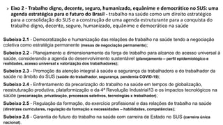  Eixo 2 - Trabalho digno, decente, seguro, humanizado, equânime e democrático no SUS: uma
agenda estratégica para o futuro do Brasil - trabalho na saúde como um direito estratégico
para a consolidação do SUS e a construção de uma agenda estruturante para a conquista do
trabalho digno, decente, seguro, humanizado, equânime e democrático na saúde
Subeixo 2.1 - Democratização e humanização das relações de trabalho na saúde tendo a negociação
coletiva como estratégia permanente (mesas de negociação permanente);
Subeixo 2.2 - Planejamento e dimensionamento da força de trabalho para alcance do acesso universal à
saúde, considerando a agenda do desenvolvimento sustentável (planejamento – perfil epidemiológico e
realidades, acesso universal x valorização dos trabalhadores);
Subeixo 2.3 - Promoção da atenção integral à saúde e segurança da trabalhadora e do trabalhador da
saúde no âmbito do SUS (saúde do trabalhador, segurança, pandemia COVID-19);
Subeixo 2.4 - Enfrentamento da precarização do trabalho na saúde em tempos de globalização,
reestruturação produtiva, plataformização e da 4ª Revolução Industrial13 e os impactos tecnológicos na
saúde (precarização, privatização, processos seletivos, tecnologias x trabalhador);
Subeixo 2.5 - Regulação da formação, do exercício profissional e das relações de trabalho na saúde
(diretrizes curriculares, regulação da formação x necessidades – habilidades, competências);
Subeixo 2.6 - Garantia do futuro do trabalho na saúde com carreira de Estado no SUS (carreira única
nacional).
 