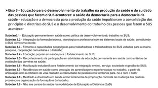 Eixo 3 - Educação para o desenvolvimento do trabalho na produção da saúde e do cuidado
das pessoas que fazem o SUS acontecer: a saúde da democracia para a democracia da
saúde - educação e a democracia para a produção da saúde impulsionam a consolidação dos
princípios e diretrizes do SUS e o desenvolvimento do trabalho das pessoas que fazem o SUS
acontecer
Subeixo3.1 - Educação permanente em saúde como política de desenvolvimento do trabalho no SUS;
Subeixo 3.2 - Integração da formação técnica, tecnológica e profissional com os sistemas locais de saúde, constituindo
o SUS como uma escola;
Subeixo 3.3 - Fomento a capacidades pedagógicas para trabalhadoras e trabalhadores do SUS voltados para o ensino,
pesquisa, cooperação comunitária e o trabalho;
Subeixo 3.4 - Educação popular em saúde para o fortalecimento do SUS;
Subeixo 3.5 - Reconhecimento da participação em atividades de educação permanente em saúde como critérios de
avaliação das carreiras na saúde;
Subeixo 3.6 - Mobilização estudantil para fortalecimento da integração ensino, serviço, sociedade e gestão do SUS;
Subeixo 3.7 - Residências em saúde como produção de aprendizagens experienciadas no trabalho, a partir da
articulação com o cotidiano de vida, trabalho e coletividade de pessoas nos territórios para, no e com o SUS;
Subeixo 3.8 - Mestrado e doutorado em saúde como ferramenta de proposição concreta de mudança das práticas,
processos e organização da formação e do trabalho;
Subeixo 3.9 - Não aos cursos da saúde na modalidade de Educação a Distância (EaD)
 