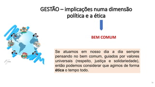 GESTÃO – implicações numa dimensão
política e a ética
16
BEM COMUM
Se atuamos em nosso dia a dia sempre
pensando no bem comum, guiados por valores
universais (respeito, justiça e solidariedade),
então podemos considerar que agimos de forma
ética o tempo todo.
 