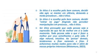 ◎ Se ética é a escolha pelo bem comum, decidir
não agir, se manter em silêncio, deixando o
medo prevalecer... não é ético.
◎ Se ética é a escolha pelo bem comum, decidir
"entrar no jogo" fingindo não perceber
manipulações em processo... não é ético.
◎ Ser ético pressupõe que cada pessoa seja a
expressão do que há de melhor em si a cada
momento. Toda pessoa sabe o que é fazer o
melhor por seus semelhantes e pela vida. É
algo natural, intuitivo. Ao 'pensar' demais,
tenderemos a ficar racionais e frios. E
acharemos muitas razões para não ir além de
nossos próprios interesses (Motomura, 2023).
17
 