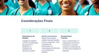 Considerações Finais
Importância da
Gestão
A gestão do trabalho
no SUS é fundamental
para garantir a
eficiência e a
qualidade dos
serviços de saúde.
Desafios persistentes
Apesar dos avanços,
existem diversos desafios
a serem superados, como
a escassez de
profissionais e a
necessidade de melhorias
nas condições de
trabalho.
Perspectivas
Futuras
Com o compromisso e a
colaboração de todos os
envolvidos, é possível
avançar na construção de
um SUS mais fortalecido e
resiliente.
 