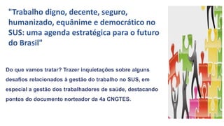 "Trabalho digno, decente, seguro,
humanizado, equânime e democrático no
SUS: uma agenda estratégica para o futuro
do Brasil"
Do que vamos tratar? Trazer inquietações sobre alguns
desafios relacionados à gestão do trabalho no SUS, em
especial a gestão dos trabalhadores de saúde, destacando
pontos do documento norteador da 4a CNGTES.
 