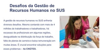Desafios da Gestão de
Recursos Humanos no SUS
A gestão de recursos humanos no SUS enfrenta
diversos desafios. Mesmo contando com mais de 4
milhões de trabalhadores e trabalhadoras, há
escassez de profissionais em algumas regiões,
desigualdade na distribuição da força de trabalho,
falta de planos de carreira e baixa remuneração em
muitas áreas. É crucial encontrar soluções para
esses problemas – 4a CNGTES.
 