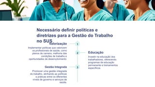 Necessário definir políticas e
diretrizes para a Gestão do Trabalho
no SUS
1
Valorização
Implementar políticas que valorizem
os profissionais de saúde, como
planos de carreira, melhoria das
condições de trabalho e
oportunidades de desenvolvimento.
2 Educação
Investir na educação dos
trabalhadores, oferecendo
programas de educação
permanente e treinamentos
específicos.
3
Gestão Integrada
Promover uma gestão integrada
do trabalho, alinhando as políticas
e práticas entre os diferentes
níveis de governo e serviços de
saúde.
 