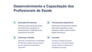 Desenvolvimento e Capacitação dos
Profissionais de Saúde
1 Educação Permanente
Oferecer programas de educação
permanente que atualizem os
conhecimentos e habilidades dos
profissionais de saúde.
2 Treinamentos Específicos
Desenvolver treinamentos voltados
para áreas específicas, como
atenção primária, saúde mental e
gestão de serviços.
3 Liderança e Gestão
Capacitar os profissionais em habilidades
de liderança e gestão, para que possam
assumir papéis de coordenação e
supervisão.
4 Inovação
Incentivar a adoção de práticas
inovadoras e o uso de tecnologias,
visando melhorar a eficiência e a
qualidade dos serviços.
 