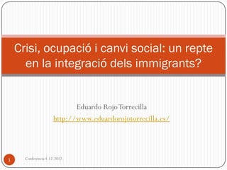 Crisi, ocupació i canvi social: un repte
      en la integració dels immigrants?


                             Eduardo Rojo Torrecilla
                      http://www.eduardorojotorrecilla.es/



1     Conferència 4.12.2012.
 